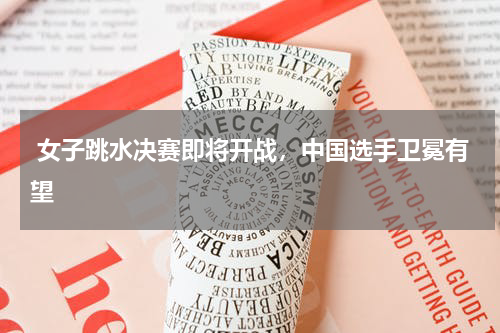 女子跳水决赛即将开战，中国选手卫冕有望