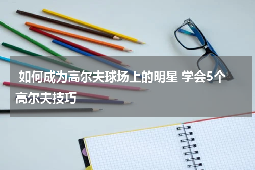  如何成为高尔夫球场上的明星 学会5个高尔夫技巧