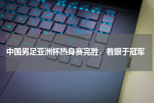  中国男足亚洲杯热身赛完胜，着眼于冠军