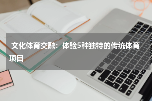  文化体育交融：体验5种独特的传统体育项目