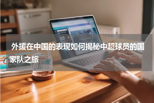  外援在中国的表现如何揭秘中超球员的国家队之旅