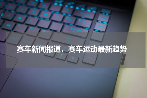 赛车新闻报道，赛车运动最新趋势