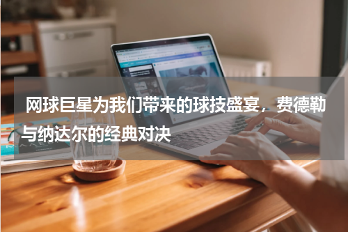  网球巨星为我们带来的球技盛宴，费德勒与纳达尔的经典对决