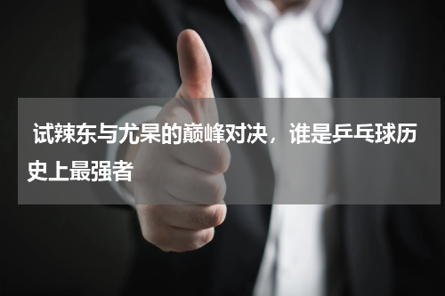  试辣东与尤杲的巅峰对决，谁是乒乓球历史上最强者
