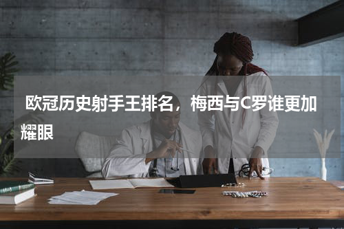  欧冠历史射手王排名，梅西与C罗谁更加耀眼