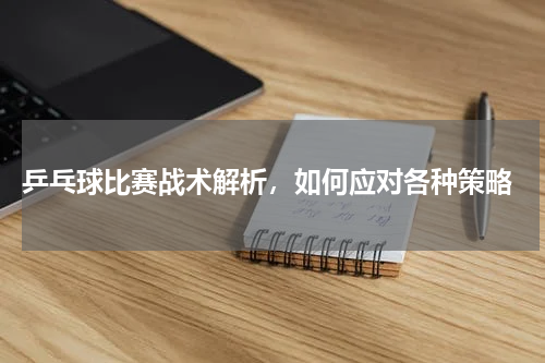  乒乓球比赛战术解析，如何应对各种策略
