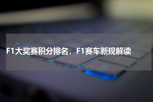  F1大奖赛积分排名，F1赛车新规解读