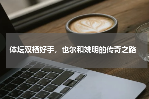  体坛双栖好手，也尔和姚明的传奇之路