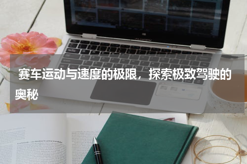  赛车运动与速度的极限，探索极致驾驶的奥秘