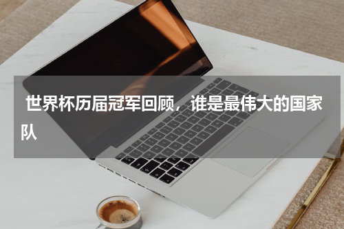  世界杯历届冠军回顾，谁是最伟大的国家队