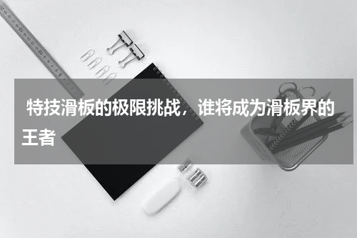  特技滑板的极限挑战，谁将成为滑板界的王者