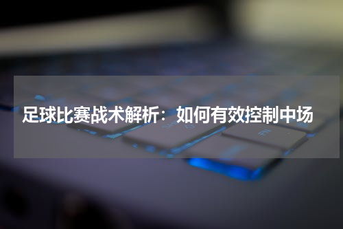  足球比赛战术解析：如何有效控制中场