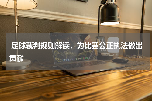  足球裁判规则解读，为比赛公正执法做出贡献
