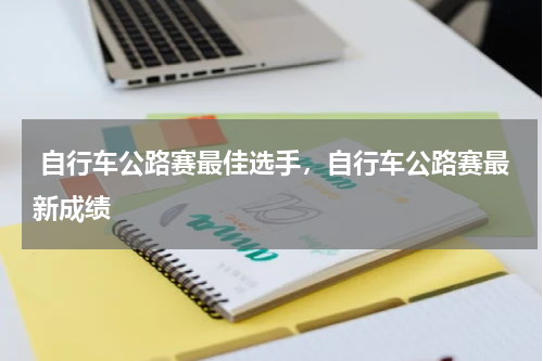  自行车公路赛最佳选手，自行车公路赛最新成绩