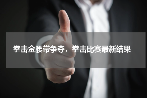  拳击金腰带争夺，拳击比赛最新结果