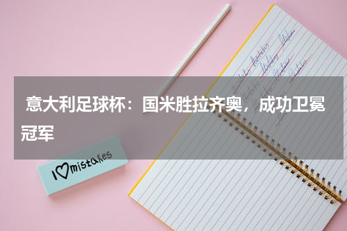  意大利足球杯：国米胜拉齐奥，成功卫冕冠军