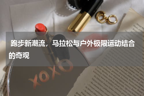  跑步新潮流，马拉松与户外极限运动结合的奇观