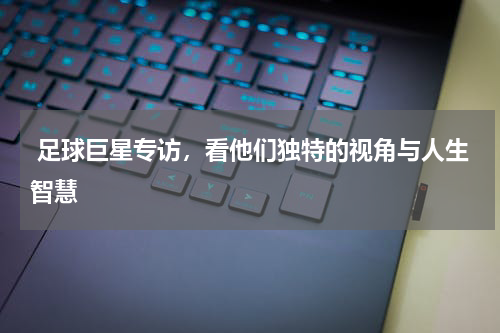  足球巨星专访，看他们独特的视角与人生智慧