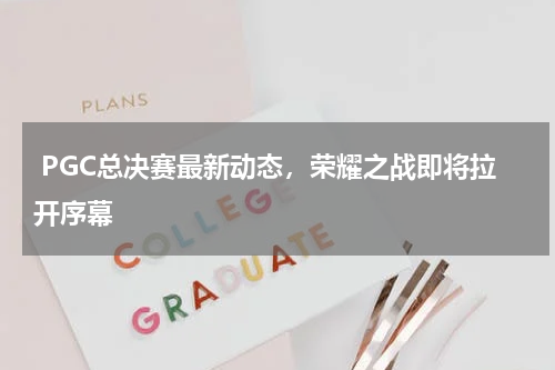  PGC总决赛最新动态，荣耀之战即将拉开序幕