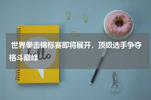  世界拳击锦标赛即将展开，顶级选手争夺格斗巅峰