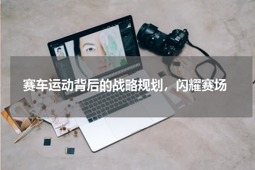  赛车运动背后的战略规划，闪耀赛场