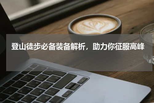  登山徒步必备装备解析，助力你征服高峰 