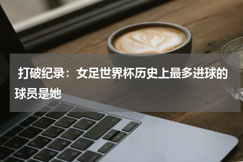 打破纪录：女足世界杯历史上最多进球的球员是她 