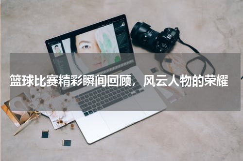  篮球比赛精彩瞬间回顾，风云人物的荣耀