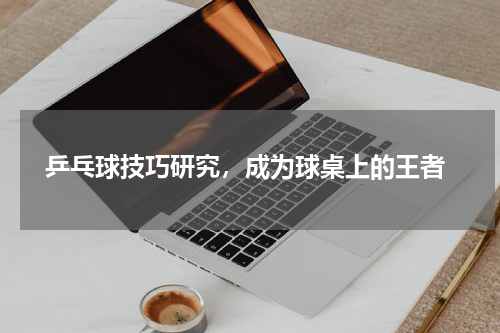  乒乓球技巧研究，成为球桌上的王者