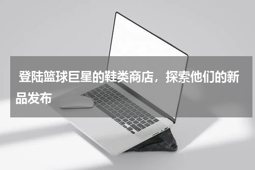  登陆篮球巨星的鞋类商店，探索他们的新品发布