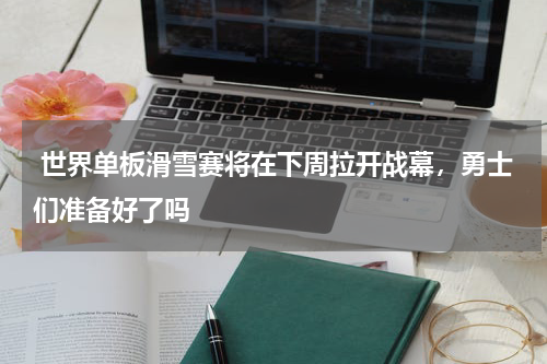  世界单板滑雪赛将在下周拉开战幕，勇士们准备好了吗 