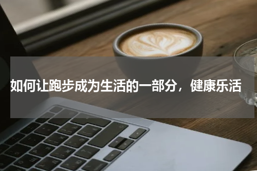  如何让跑步成为生活的一部分，健康乐活