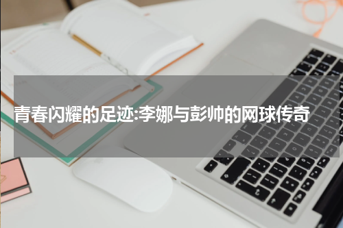  青春闪耀的足迹:李娜与彭帅的网球传奇