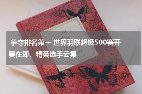  争夺排名第一 世界羽联超级500赛开赛在即，精英选手云集