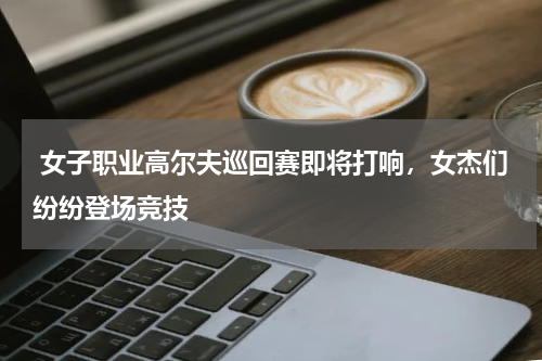  女子职业高尔夫巡回赛即将打响，女杰们纷纷登场竞技