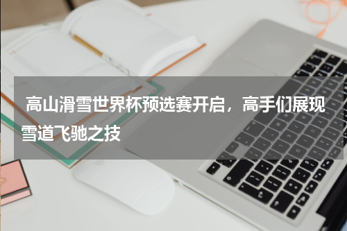  高山滑雪世界杯预选赛开启，高手们展现雪道飞驰之技