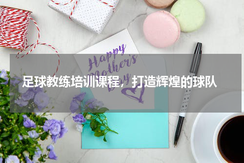  足球教练培训课程，打造辉煌的球队