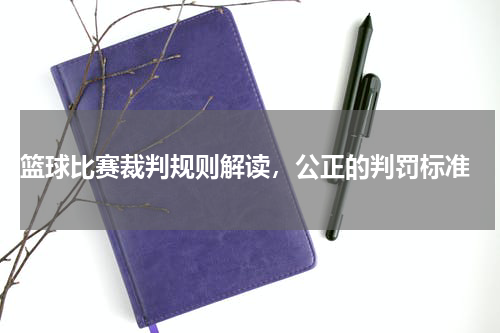  篮球比赛裁判规则解读，公正的判罚标准