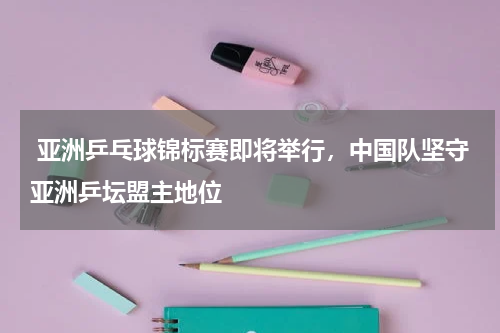  亚洲乒乓球锦标赛即将举行，中国队坚守亚洲乒坛盟主地位
