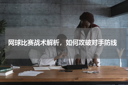  网球比赛战术解析，如何攻破对手防线