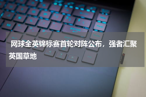  网球全英锦标赛首轮对阵公布，强者汇聚英国草地