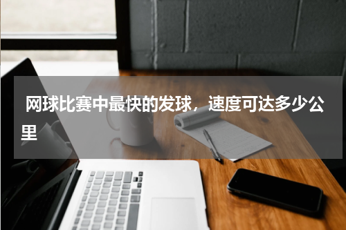 网球比赛中最快的发球，速度可达多少公里 