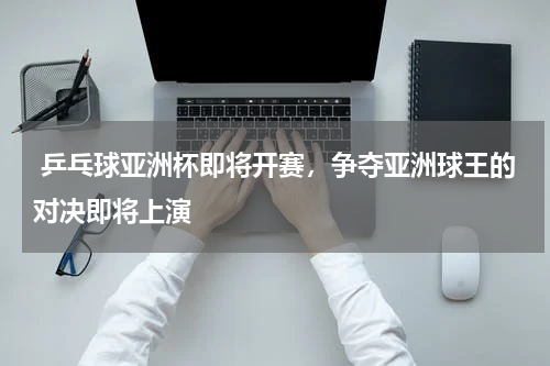  乒乓球亚洲杯即将开赛，争夺亚洲球王的对决即将上演