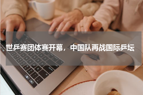  世乒赛团体赛开幕，中国队再战国际乒坛