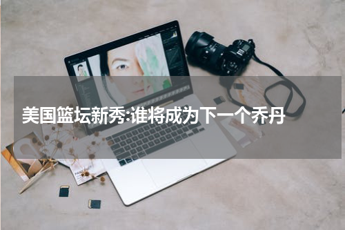  美国篮坛新秀:谁将成为下一个乔丹 