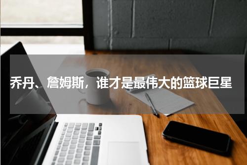  乔丹、詹姆斯，谁才是最伟大的篮球巨星
