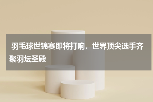  羽毛球世锦赛即将打响，世界顶尖选手齐聚羽坛圣殿