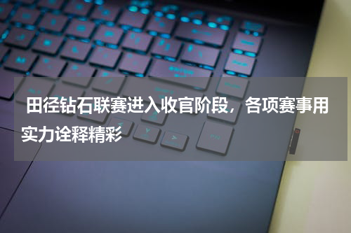  田径钻石联赛进入收官阶段，各项赛事用实力诠释精彩