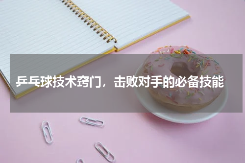  乒乓球技术窍门，击败对手的必备技能
