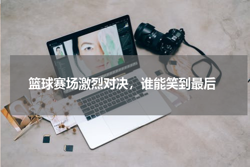  篮球赛场激烈对决，谁能笑到最后